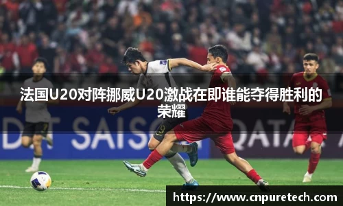 法国U20对阵挪威U20激战在即谁能夺得胜利的荣耀